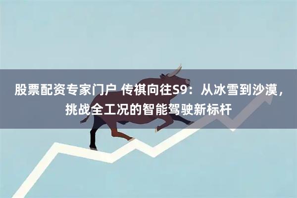 股票配资专家门户 传祺向往S9：从冰雪到沙漠，挑战全工况的智能驾驶新标杆
