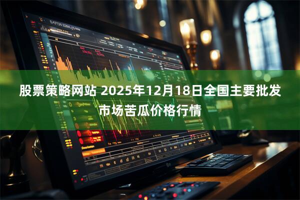 股票策略网站 2025年12月18日全国主要批发市场苦瓜价格行情