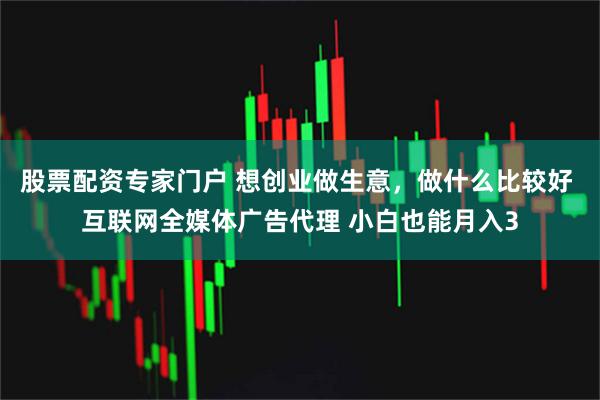 股票配资专家门户 想创业做生意，做什么比较好 互联网全媒体广告代理 小白也能月入3