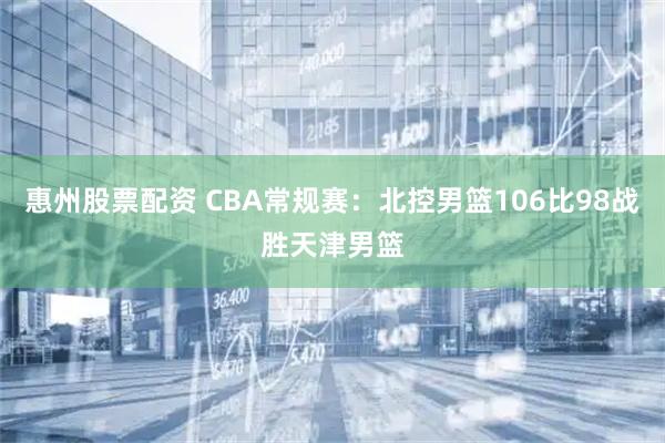 惠州股票配资 CBA常规赛：北控男篮106比98战胜天津男篮