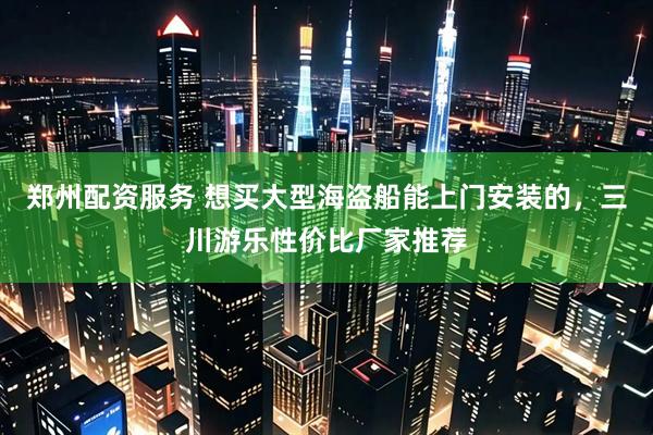 郑州配资服务 想买大型海盗船能上门安装的，三川游乐性价比厂家推荐