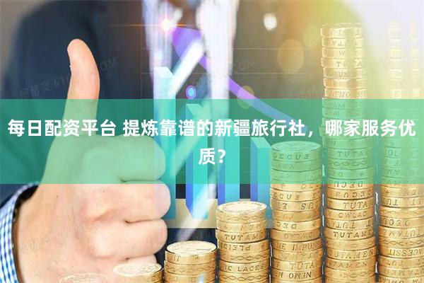 每日配资平台 提炼靠谱的新疆旅行社，哪家服务优质？