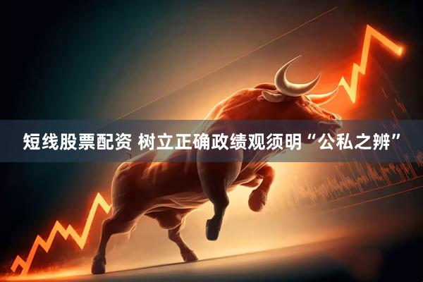 短线股票配资 树立正确政绩观须明“公私之辨”