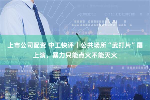 上市公司配资 中工快评丨公共场所“武打片”屡上演，暴力只能点火不能灭火