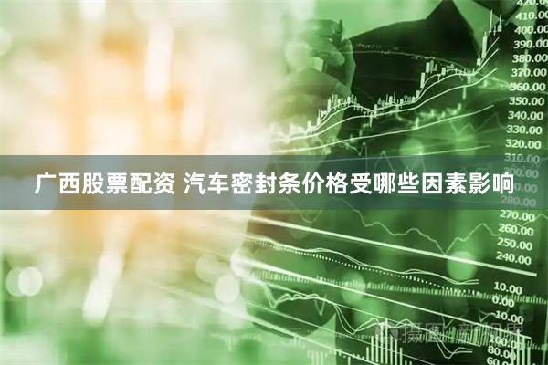 广西股票配资 汽车密封条价格受哪些因素影响