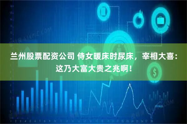 兰州股票配资公司 侍女暖床时尿床，宰相大喜：这乃大富大贵之兆啊！
