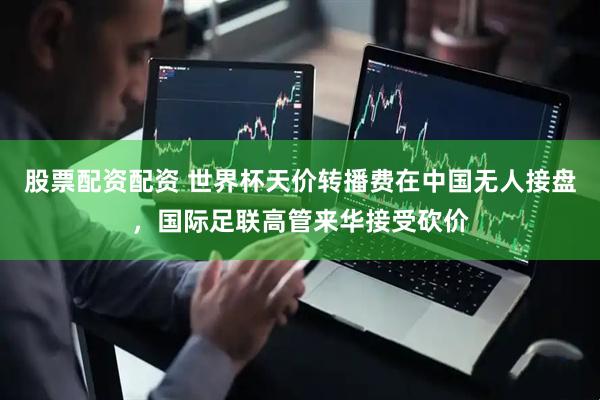 股票配资配资 世界杯天价转播费在中国无人接盘，国际足联高管来华接受砍价