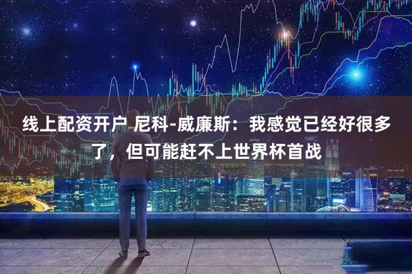 线上配资开户 尼科-威廉斯：我感觉已经好很多了，但可能赶不上世界杯首战